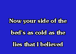 Now your side of the

bed's as cold as the
lies that I believed