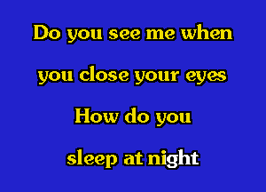 Do you see me when

you close your eyes
How do you

sleep at night