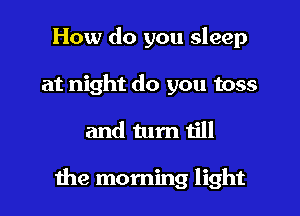 How do you sleep
at night do you toss

and tum till

he morning light