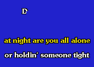 at night are you all alone

or holdin' someone tight