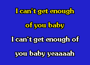 I can't get enough
of you baby

I can't get enough of

you baby yeaaaah