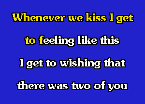 Whenever we kiss I get
to feeling like this
I get to wishing that

there was two of you