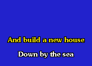And build a new house

Down by the sea