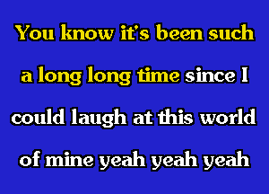 You know it's been such
a long long time since I
could laugh at this world

of mine yeah yeah yeah