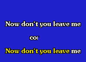 Now don't you leave me
mmm m

Now don't you leave me