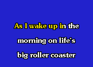 As I wake up in the

morning on life's

big roller coaster
