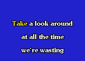 Take a look around

at all the time

we're wasting