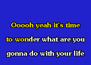 Ooooh yeah it's time
to wonder what are you

gonna do with your life