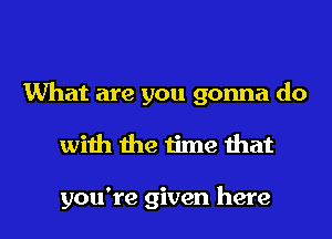 What are you gonna do
with the time that

you're given here