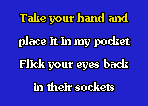 Take your hand and
place it in my pocket
Flick your eyes back

in their sockets