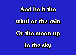 And be it the
wind or the rain

Or the moon up

in the sky