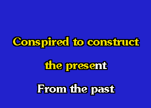 Conspired to construct

the present

From the past