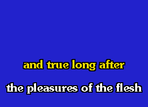 and true long after

the pleasures of the flesh