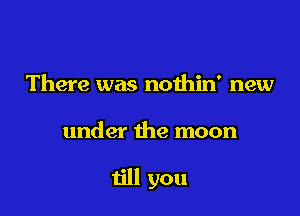 There was noihin' new

under the moon

till you