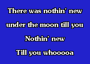 There was nothin' new
under the moon till you
Nothin' new

Till you whooooa