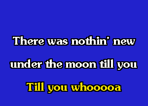 There was nothin' new
under the moon till you

Till you whooooa
