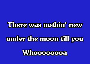 There was nothin' new
under the moon till you

Whoooooooa