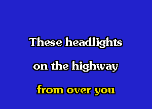 These headlights

on me highway

from over you