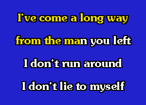 I've come a long way
from the man you left
I don't run around

I don't lie to myself