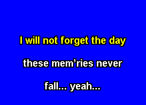 I will not forget the day

these memWies never

fall... yeah...