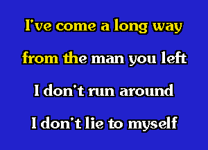 I've come a long way
from the man you left
I don't run around

I don't lie to myself