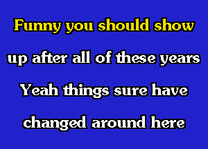 Funny you should show
up after all of these years
Yeah things sure have

changed around here