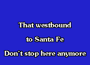 That thbound

to Santa Fe

Don't stop here anymore