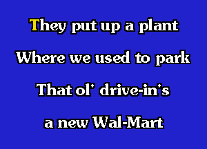 They put up a plant
Where we used to park

That 01' drive-in's

a new Wal-Mart l