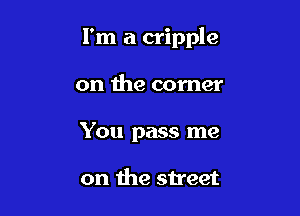 I'm a cripple

on the corner
You pass me

on the street