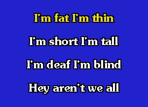 I'm fat I'm thin
I'm short I'm tall

I'm deaf I'm blind

Hey aren't we all I