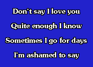 Don't say I love you
Quite enough I know
Sometimes I go for days

I'm ashamed to say