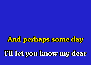 And perhaps some day

I'll let you know my dear