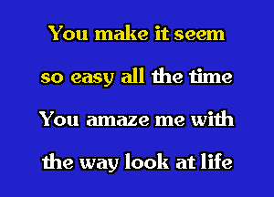 You make it seem
so easy all the time
You amaze me with

the may look at life