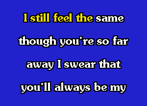 I still feel the same
though you're so far
away I swear that

you'll always be my