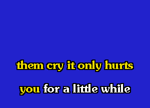 them cry it only hurts

you for a litde while