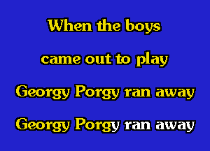 When the boys
came out to play
Georgy Porgy ran away

Georgy Porgy ran away