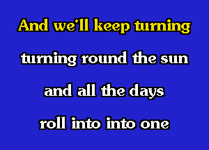 And we'll keep turning

turning round the sun
and all the days

roll into into one