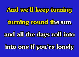 And we'll keep turning
turning round the sun
and all the days roll into

into one if you're lonely