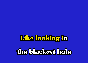 Like looking in

me blacked hole