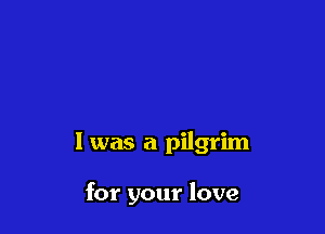 I was a pilgrim

for your love