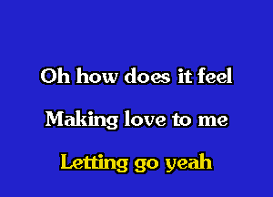 Oh how does it feel

Making love to me

Letting go yeah