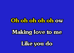 Oh oh oh oh oh ow

Making love to me

Like you do