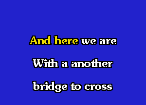 And here we are

With a another

bridge to cross