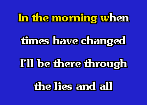 In the morning when

times have changed

I'll be there through
the lies and all