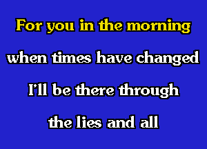 For you in the morning

when times have changed

I'll be there through
the lies and all