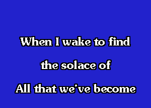 When 1 wake to find

the solace of

All mat we've become