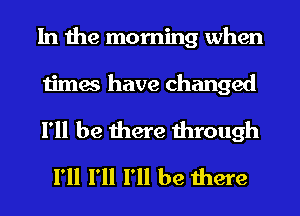 In the morning when

times have changed

I'll be there through
I'll I'll I'll be there