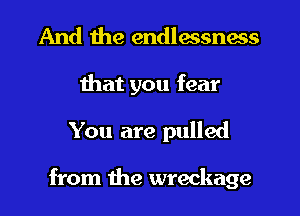 And the endlessness
that you fear
You are pulled

from the wreckage