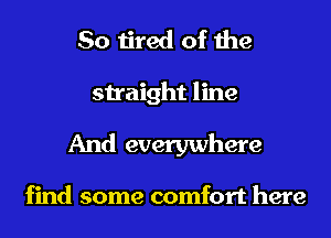 So tired of the
straight line
And everywhere

find some comfort here