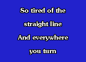 So ijred of the

straight line

And everywhere

you turn